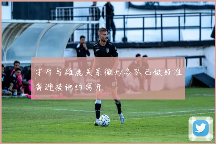 字母与雄鹿关系微妙各队已做好准备迎接他的离开