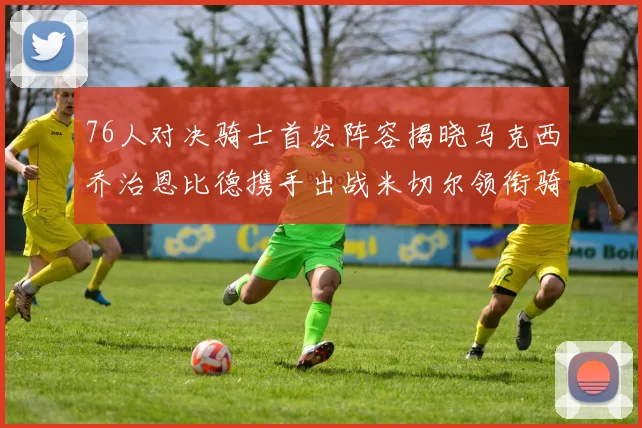 76人对决骑士首发阵容揭晓马克西乔治恩比德携手出战米切尔领衔骑士