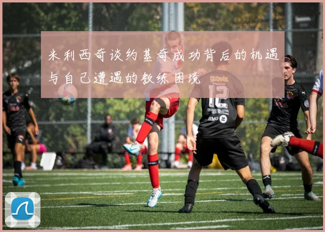 米利西奇谈约基奇成功背后的机遇与自己遭遇的教练困境