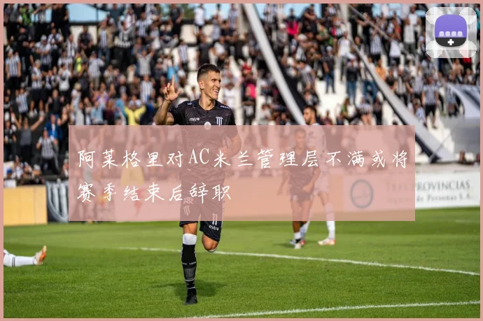 阿莱格里对AC米兰管理层不满或将赛季结束后辞职