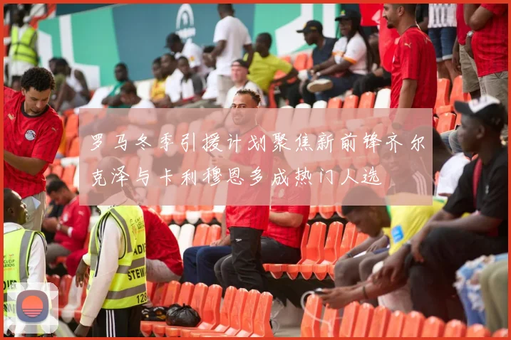 罗马冬季引援计划聚焦新前锋齐尔克泽与卡利穆恩多成热门人选