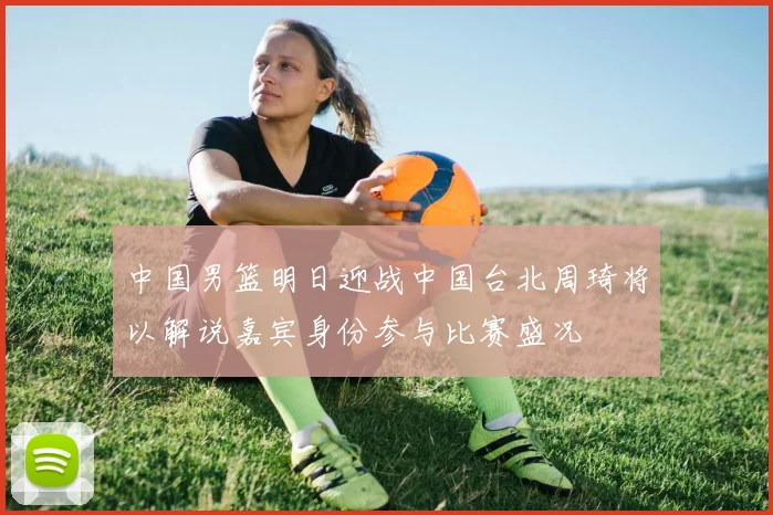 中国男篮明日迎战中国台北周琦将以解说嘉宾身份参与比赛盛况
