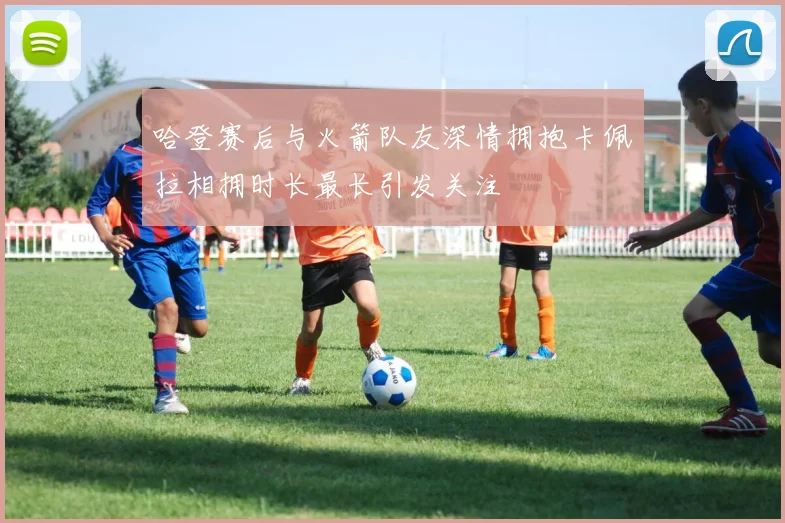 哈登赛后与火箭队友深情拥抱卡佩拉相拥时长最长引发关注