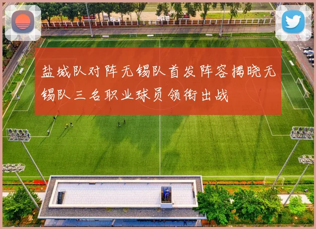 盐城队对阵无锡队首发阵容揭晓无锡队三名职业球员领衔出战