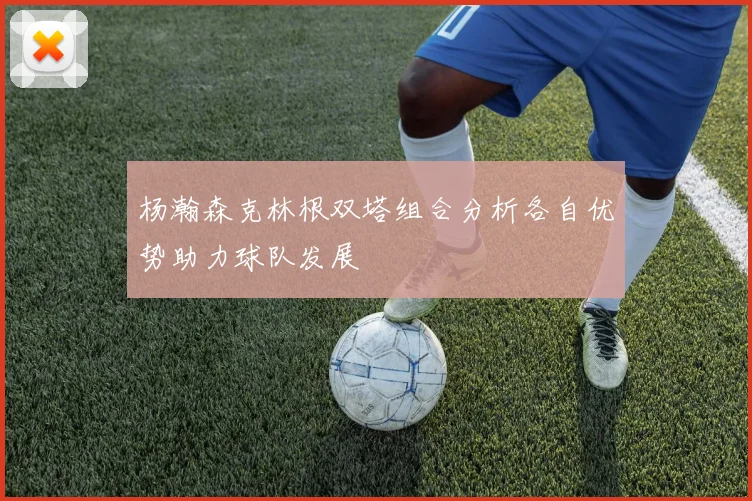 杨瀚森克林根双塔组合分析各自优势助力球队发展
