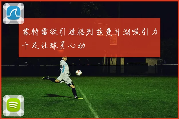 蒙特雷欲引进格列兹曼计划吸引力十足让球员心动