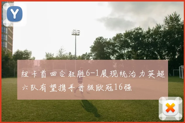 纽卡首回合狂胜6-1展现统治力英超六队有望携手晋级欧冠16强