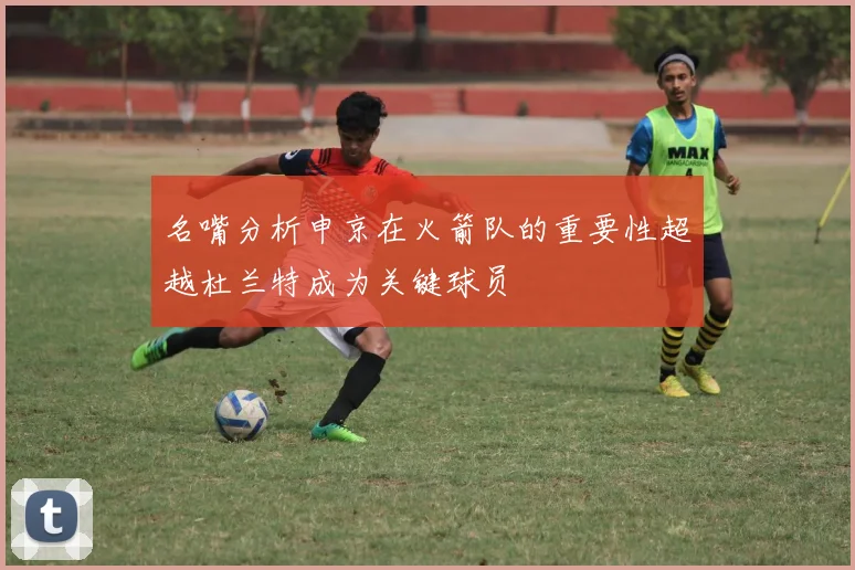 名嘴分析申京在火箭队的重要性超越杜兰特成为关键球员