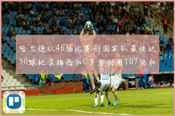 哈兰德以46场比赛创国家队最快达50球纪录梅西和C罗分别用107场和114场完成