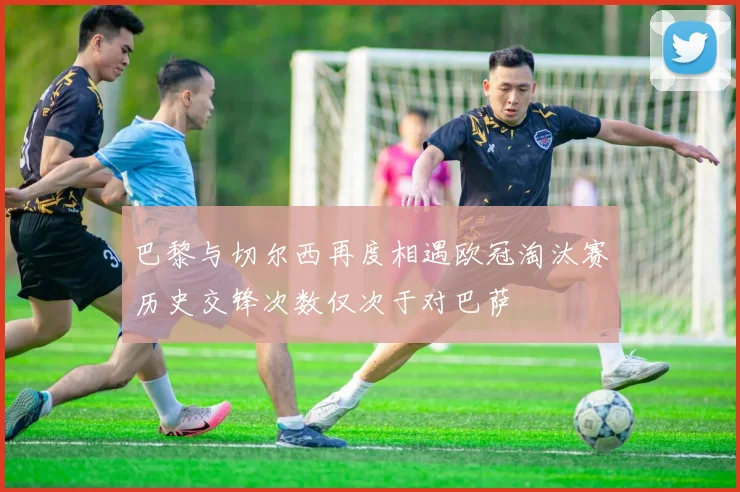 巴黎与切尔西再度相遇欧冠淘汰赛历史交锋次数仅次于对巴萨