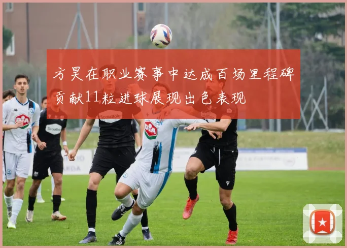 方昊在职业赛事中达成百场里程碑贡献11粒进球展现出色表现