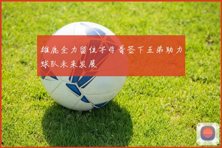 雄鹿全力留住字母哥签下五弟助力球队未来发展