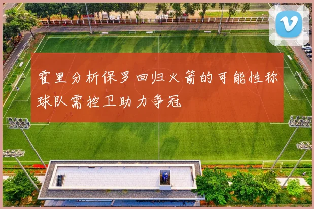 霍里分析保罗回归火箭的可能性称球队需控卫助力争冠