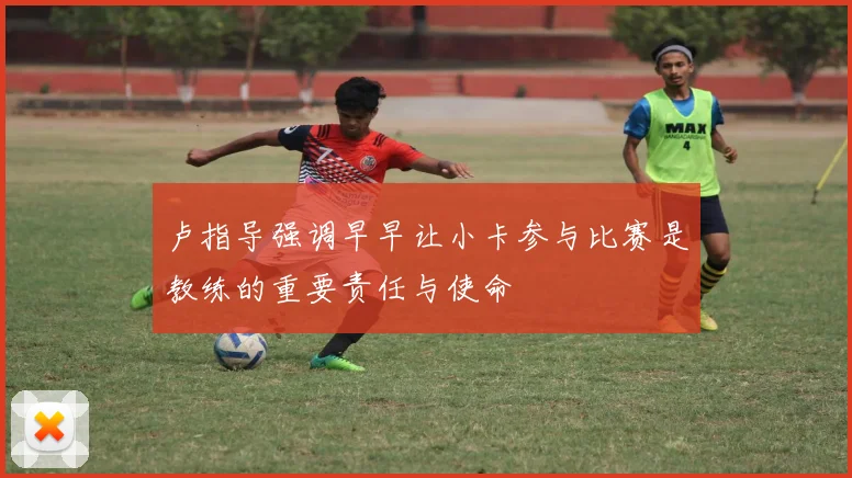 卢指导强调早早让小卡参与比赛是教练的重要责任与使命