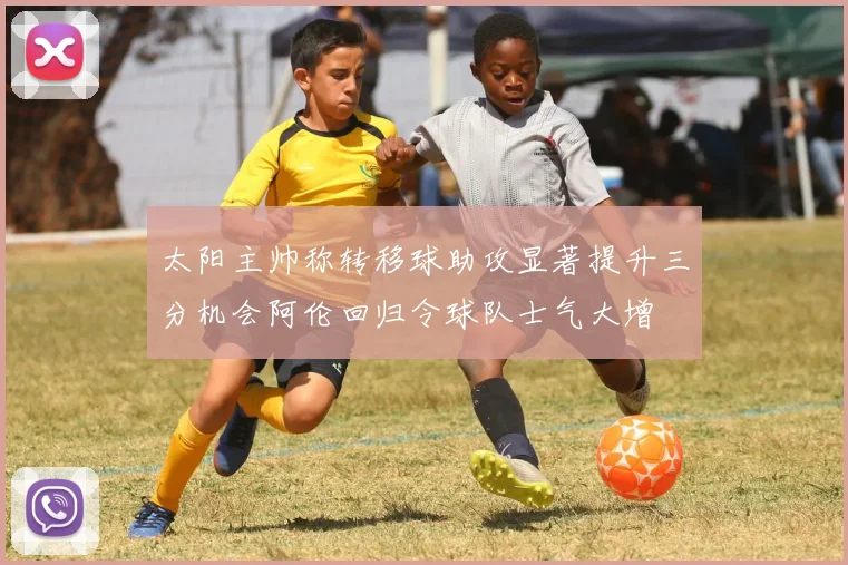 太阳主帅称转移球助攻显著提升三分机会阿伦回归令球队士气大增