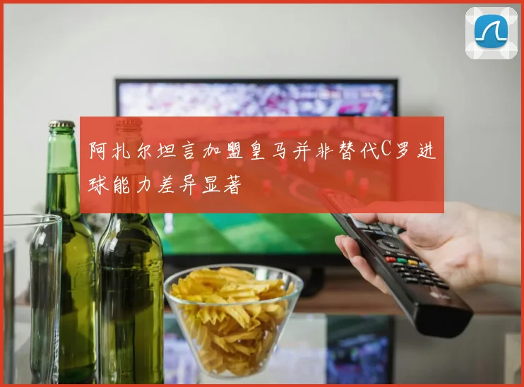 阿扎尔坦言加盟皇马并非替代C罗进球能力差异显著