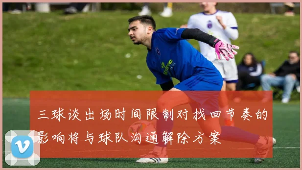 三球谈出场时间限制对找回节奏的影响将与球队沟通解除方案