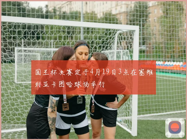 国王杯决赛定于4月19日3点在塞维利亚卡图哈球场举行