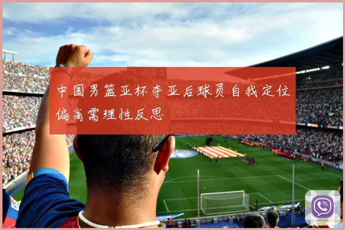 中国男篮亚杯夺亚后球员自我定位偏高需理性反思